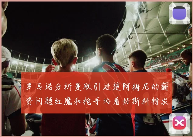 罗马诺分析曼联引进楚阿梅尼的薪资问题红魔和枪手均看好斯科特发展潜力