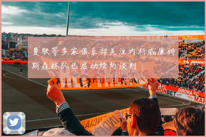 曼联等多家俱乐部关注内科威廉姆斯森林队已启动续约谈判