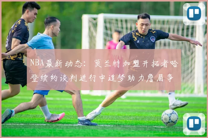 NBA最新动态：莫兰特加盟开拓者哈登续约谈判进行中追梦助力詹眉争冠