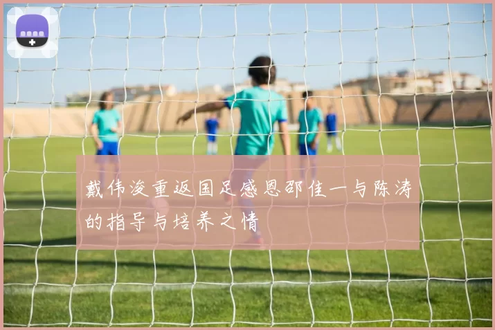 戴伟浚重返国足感恩邵佳一与陈涛的指导与培养之情