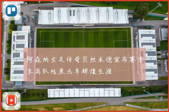 阿森纳女足传奇贝丝米德宣布赛季末离队结束九年辉煌生涯