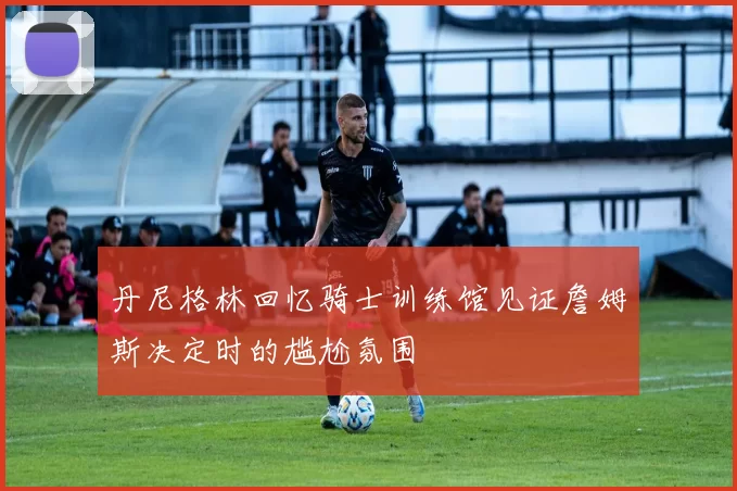 丹尼格林回忆骑士训练馆见证詹姆斯决定时的尴尬氛围