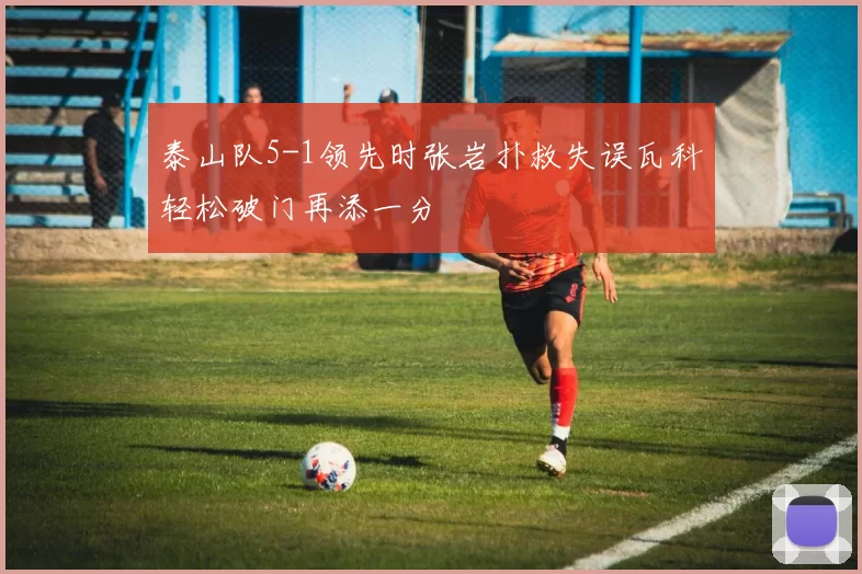 泰山队5-1领先时张岩扑救失误瓦科轻松破门再添一分