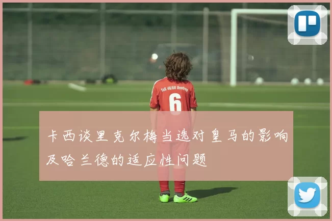 卡西谈里克尔梅当选对皇马的影响及哈兰德的适应性问题