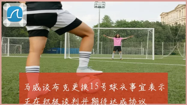 马威谈布克更换15号球衣事宜表示正在积极谈判并期待达成协议