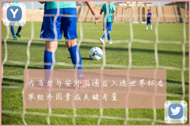 内马尔与安帅沟通后入选世界杯名单经济因素成关键考量