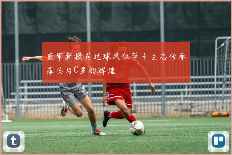 蓝军新援昆达球风似萨卡立志传承菲戈与C罗的辉煌