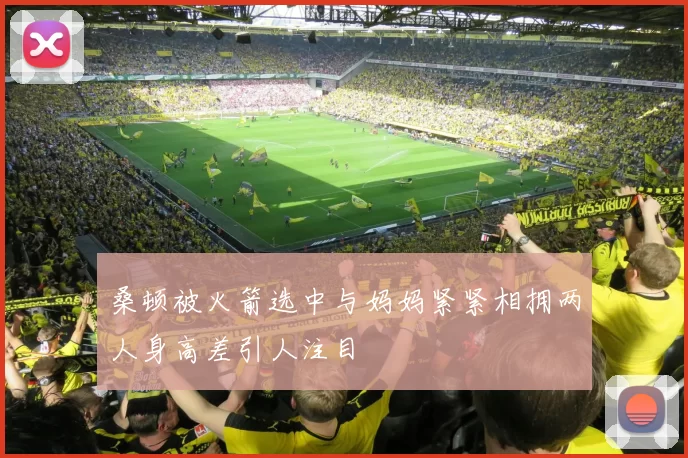 桑顿被火箭选中与妈妈紧紧相拥两人身高差引人注目