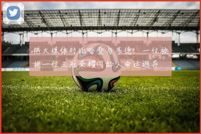 热火媒体对比哈登与韦德：一位被捕一位三冠荣耀同龄人命运迥异