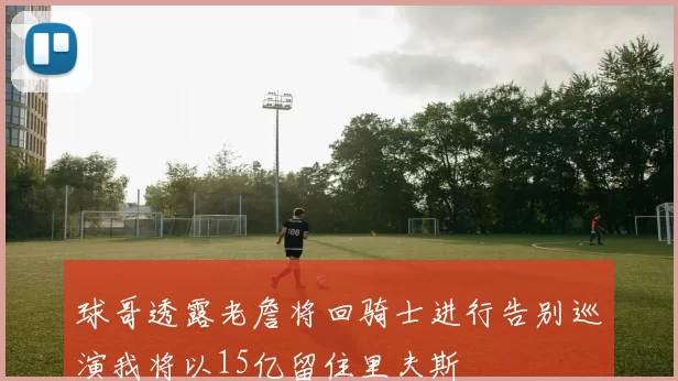 球哥透露老詹将回骑士进行告别巡演我将以15亿留住里夫斯