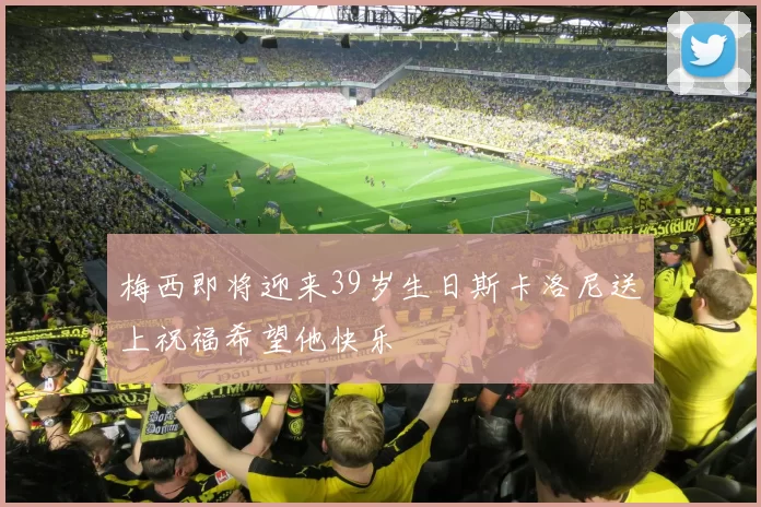 梅西即将迎来39岁生日斯卡洛尼送上祝福希望他快乐