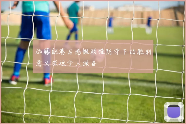 远藤航赛后感慨顽强防守下的胜利意义深远令人振奋
