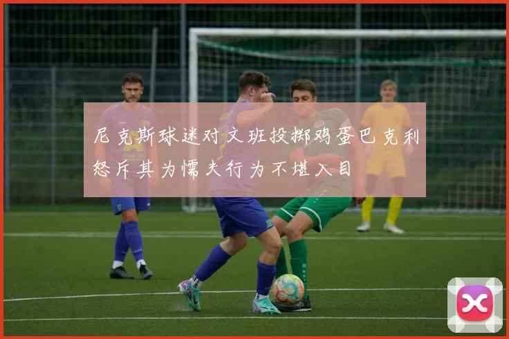尼克斯球迷对文班投掷鸡蛋巴克利怒斥其为懦夫行为不堪入目