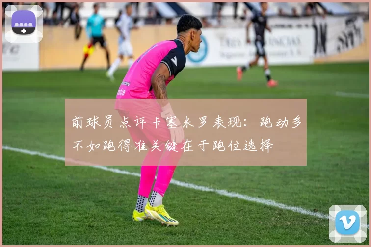 前球员点评卡塞米罗表现：跑动多不如跑得准关键在于跑位选择