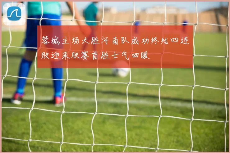 蓉城主场大胜河南队成功终结四连败迎来联赛首胜士气回暖