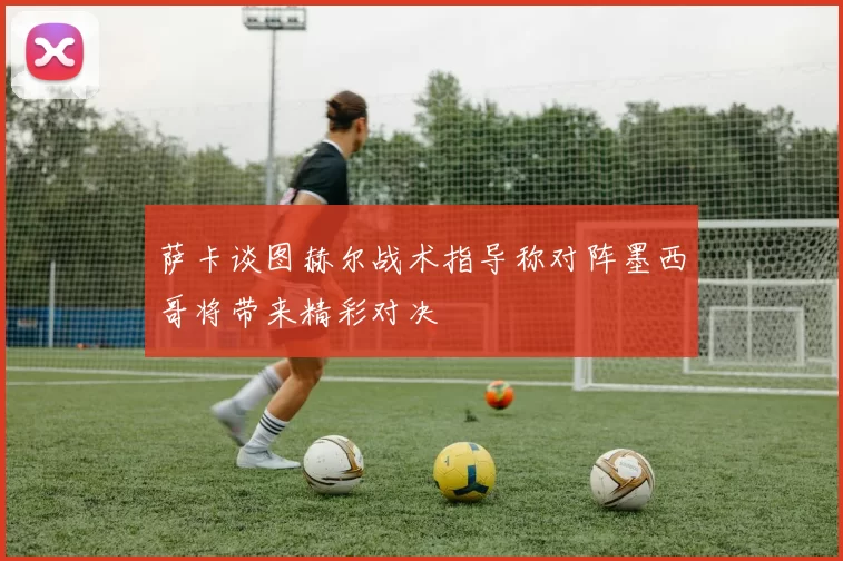 萨卡谈图赫尔战术指导称对阵墨西哥将带来精彩对决