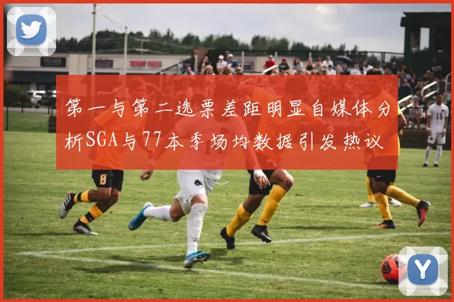 第一与第二选票差距明显自媒体分析SGA与77本季场均数据引发热议