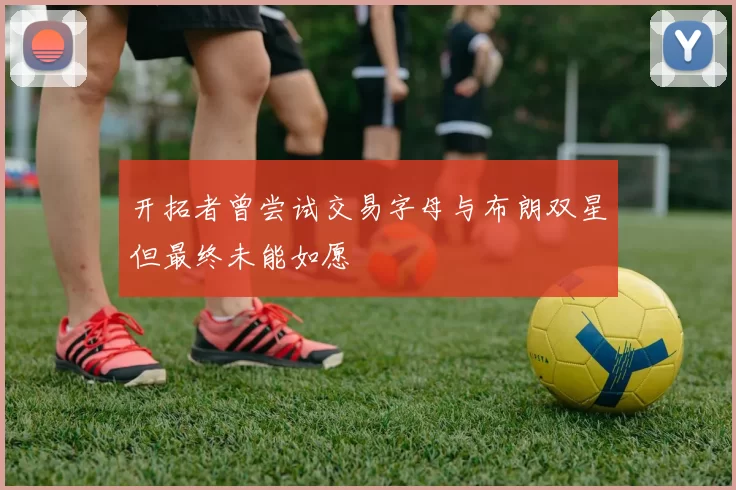 开拓者曾尝试交易字母与布朗双星但最终未能如愿