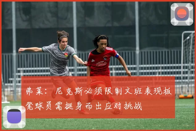 弗莱：尼克斯必须限制文班表现板凳球员需挺身而出应对挑战