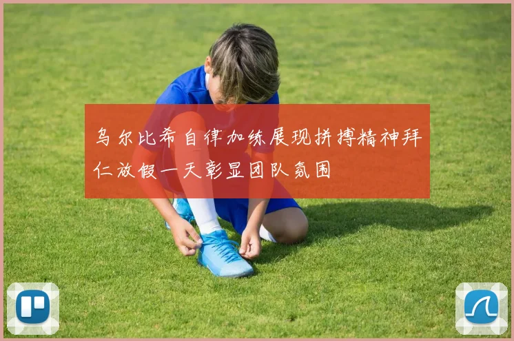 乌尔比希自律加练展现拼搏精神拜仁放假一天彰显团队氛围