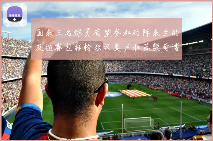 国米三名球员有望参加对阵米兰的友谊赛包括恰尔汉奥卢和苏契奇博尼